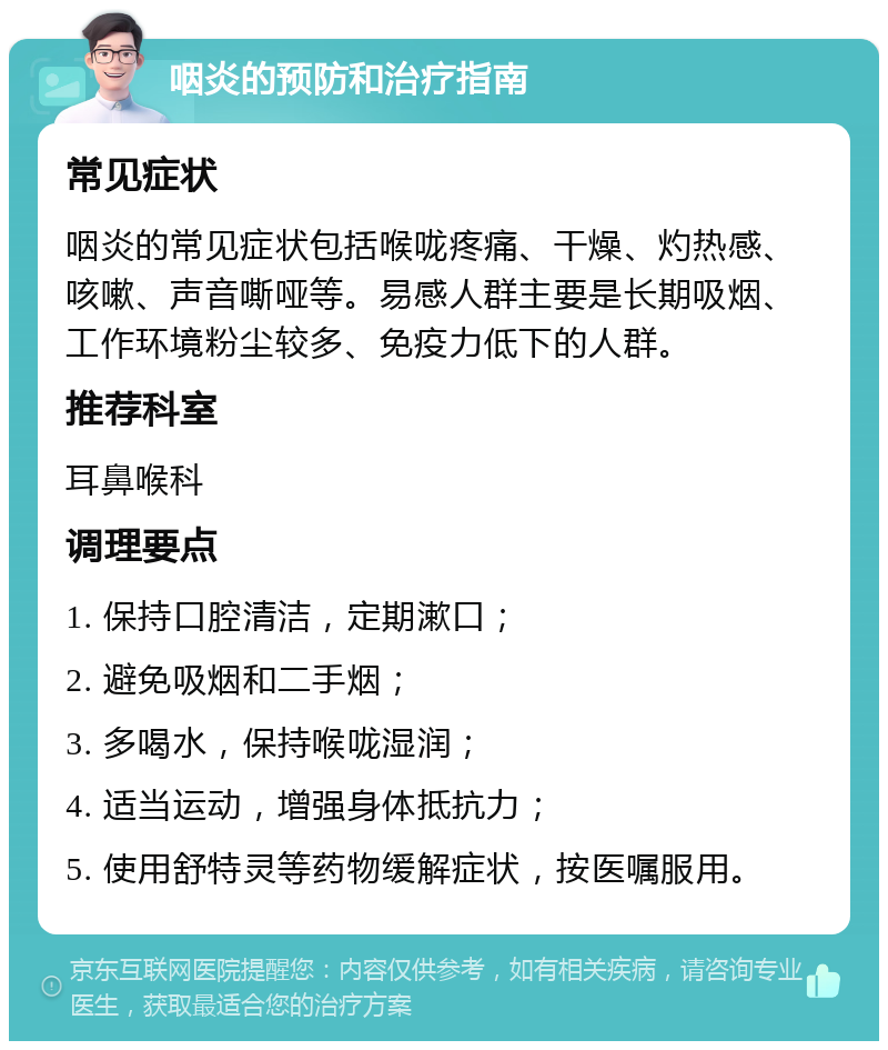 咽炎的预防和治疗指南 常见症状 咽炎的常见症状包括喉咙疼痛、干燥、灼热感、咳嗽、声音嘶哑等。易感人群主要是长期吸烟、工作环境粉尘较多、免疫力低下的人群。 推荐科室 耳鼻喉科 调理要点 1. 保持口腔清洁，定期漱口； 2. 避免吸烟和二手烟； 3. 多喝水，保持喉咙湿润； 4. 适当运动，增强身体抵抗力； 5. 使用舒特灵等药物缓解症状，按医嘱服用。