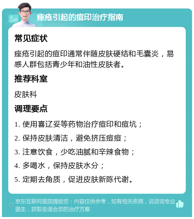 痤疮引起的痘印治疗指南 常见症状 痤疮引起的痘印通常伴随皮肤硬结和毛囊炎，易感人群包括青少年和油性皮肤者。 推荐科室 皮肤科 调理要点 1. 使用喜辽妥等药物治疗痘印和痘坑； 2. 保持皮肤清洁，避免挤压痘痘； 3. 注意饮食，少吃油腻和辛辣食物； 4. 多喝水，保持皮肤水分； 5. 定期去角质，促进皮肤新陈代谢。