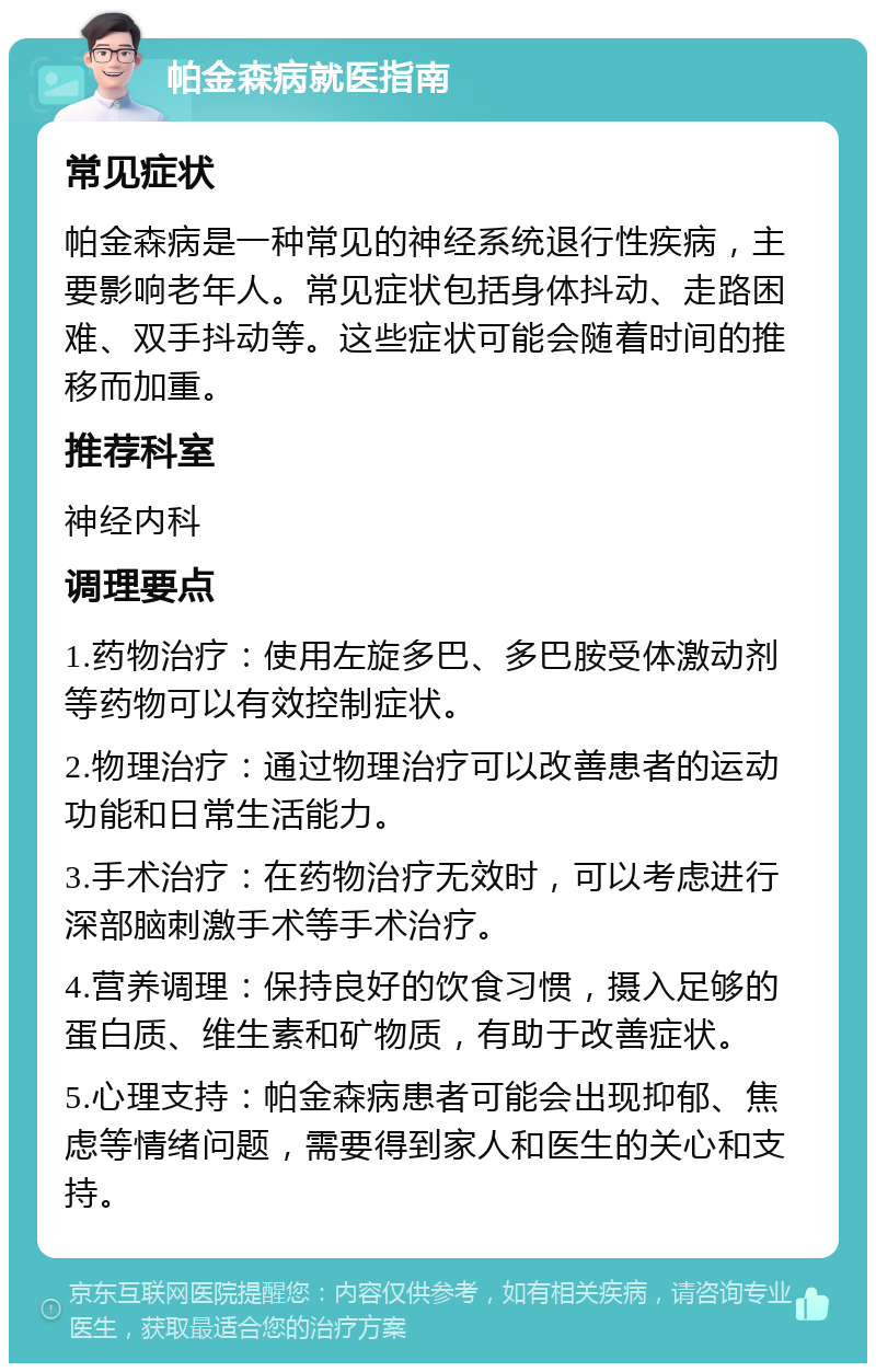 帕金森病就医指南 常见症状 帕金森病是一种常见的神经系统退行性疾病，主要影响老年人。常见症状包括身体抖动、走路困难、双手抖动等。这些症状可能会随着时间的推移而加重。 推荐科室 神经内科 调理要点 1.药物治疗：使用左旋多巴、多巴胺受体激动剂等药物可以有效控制症状。 2.物理治疗：通过物理治疗可以改善患者的运动功能和日常生活能力。 3.手术治疗：在药物治疗无效时，可以考虑进行深部脑刺激手术等手术治疗。 4.营养调理：保持良好的饮食习惯，摄入足够的蛋白质、维生素和矿物质，有助于改善症状。 5.心理支持：帕金森病患者可能会出现抑郁、焦虑等情绪问题，需要得到家人和医生的关心和支持。