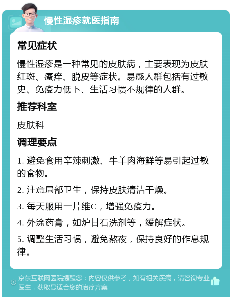 慢性湿疹就医指南 常见症状 慢性湿疹是一种常见的皮肤病，主要表现为皮肤红斑、瘙痒、脱皮等症状。易感人群包括有过敏史、免疫力低下、生活习惯不规律的人群。 推荐科室 皮肤科 调理要点 1. 避免食用辛辣刺激、牛羊肉海鲜等易引起过敏的食物。 2. 注意局部卫生，保持皮肤清洁干燥。 3. 每天服用一片维C，增强免疫力。 4. 外涂药膏，如炉甘石洗剂等，缓解症状。 5. 调整生活习惯，避免熬夜，保持良好的作息规律。