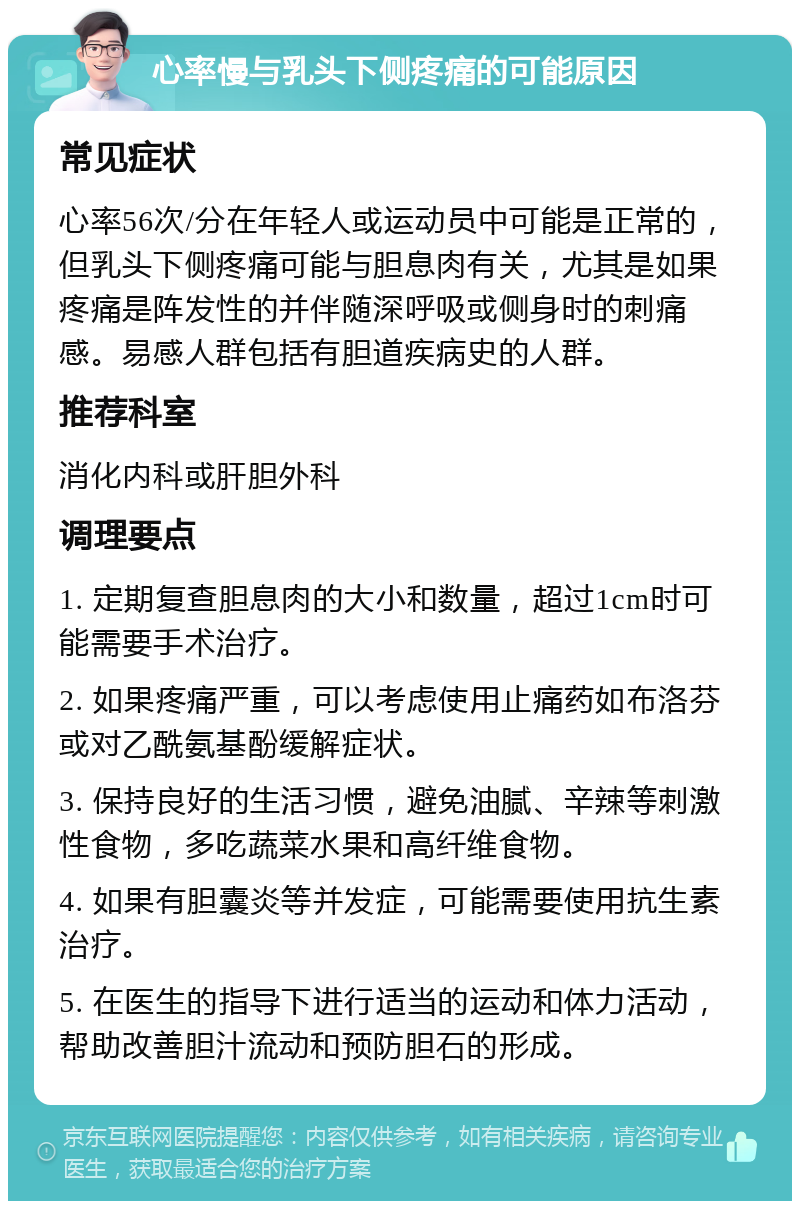 心率慢与乳头下侧疼痛的可能原因 常见症状 心率56次/分在年轻人或运动员中可能是正常的，但乳头下侧疼痛可能与胆息肉有关，尤其是如果疼痛是阵发性的并伴随深呼吸或侧身时的刺痛感。易感人群包括有胆道疾病史的人群。 推荐科室 消化内科或肝胆外科 调理要点 1. 定期复查胆息肉的大小和数量，超过1cm时可能需要手术治疗。 2. 如果疼痛严重，可以考虑使用止痛药如布洛芬或对乙酰氨基酚缓解症状。 3. 保持良好的生活习惯，避免油腻、辛辣等刺激性食物，多吃蔬菜水果和高纤维食物。 4. 如果有胆囊炎等并发症，可能需要使用抗生素治疗。 5. 在医生的指导下进行适当的运动和体力活动，帮助改善胆汁流动和预防胆石的形成。