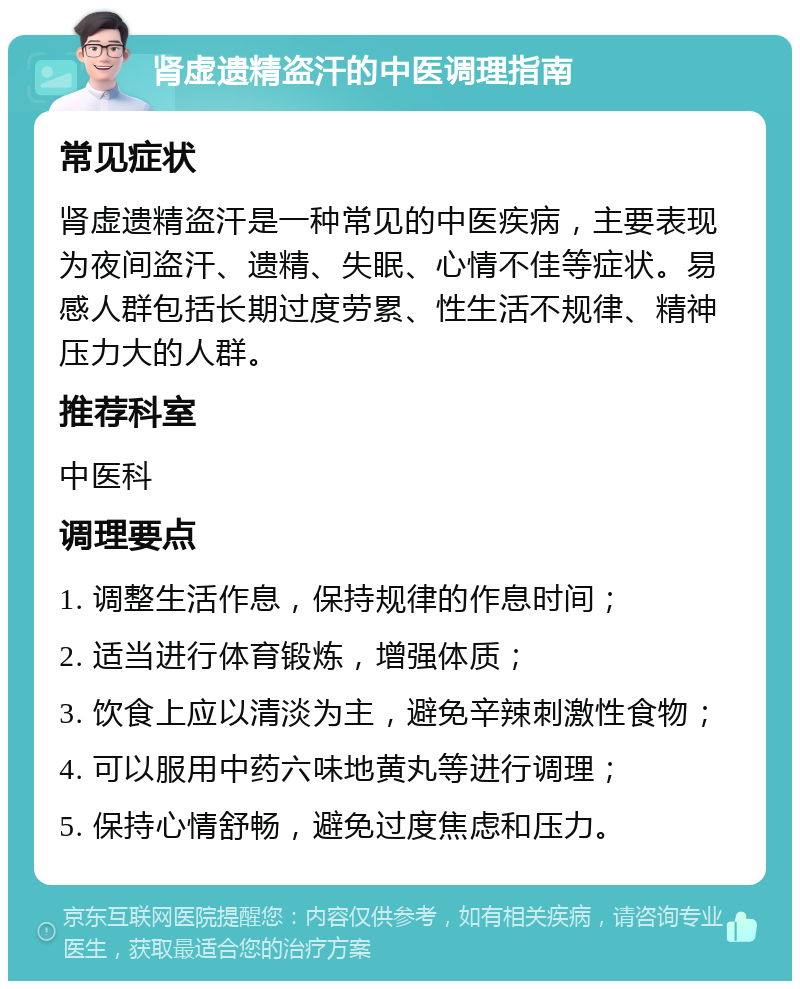 肾虚遗精盗汗的中医调理指南 常见症状 肾虚遗精盗汗是一种常见的中医疾病，主要表现为夜间盗汗、遗精、失眠、心情不佳等症状。易感人群包括长期过度劳累、性生活不规律、精神压力大的人群。 推荐科室 中医科 调理要点 1. 调整生活作息，保持规律的作息时间； 2. 适当进行体育锻炼，增强体质； 3. 饮食上应以清淡为主，避免辛辣刺激性食物； 4. 可以服用中药六味地黄丸等进行调理； 5. 保持心情舒畅，避免过度焦虑和压力。