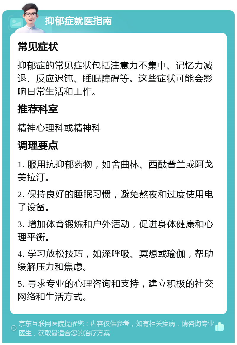 抑郁症就医指南 常见症状 抑郁症的常见症状包括注意力不集中、记忆力减退、反应迟钝、睡眠障碍等。这些症状可能会影响日常生活和工作。 推荐科室 精神心理科或精神科 调理要点 1. 服用抗抑郁药物，如舍曲林、西酞普兰或阿戈美拉汀。 2. 保持良好的睡眠习惯，避免熬夜和过度使用电子设备。 3. 增加体育锻炼和户外活动，促进身体健康和心理平衡。 4. 学习放松技巧，如深呼吸、冥想或瑜伽，帮助缓解压力和焦虑。 5. 寻求专业的心理咨询和支持，建立积极的社交网络和生活方式。