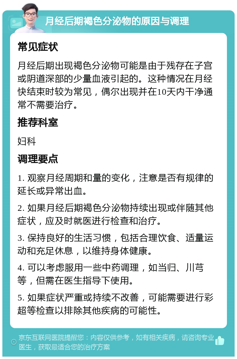 月经后期褐色分泌物的原因与调理 常见症状 月经后期出现褐色分泌物可能是由于残存在子宫或阴道深部的少量血液引起的。这种情况在月经快结束时较为常见，偶尔出现并在10天内干净通常不需要治疗。 推荐科室 妇科 调理要点 1. 观察月经周期和量的变化，注意是否有规律的延长或异常出血。 2. 如果月经后期褐色分泌物持续出现或伴随其他症状，应及时就医进行检查和治疗。 3. 保持良好的生活习惯，包括合理饮食、适量运动和充足休息，以维持身体健康。 4. 可以考虑服用一些中药调理，如当归、川芎等，但需在医生指导下使用。 5. 如果症状严重或持续不改善，可能需要进行彩超等检查以排除其他疾病的可能性。