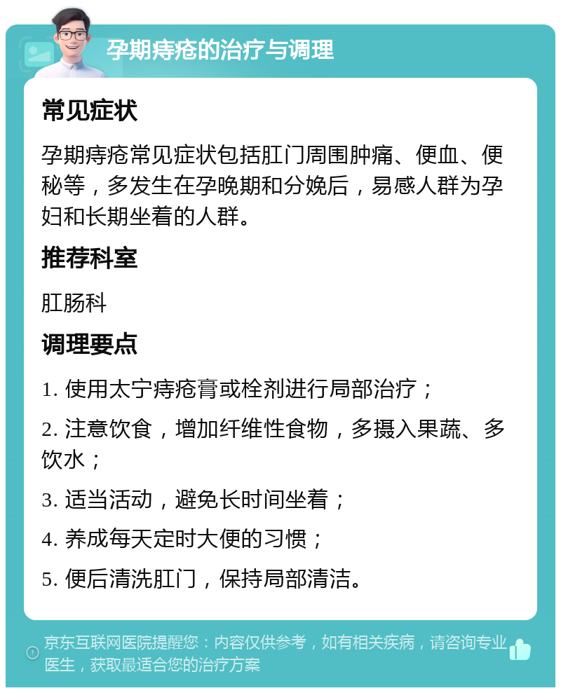 孕期痔疮的治疗与调理 常见症状 孕期痔疮常见症状包括肛门周围肿痛、便血、便秘等，多发生在孕晚期和分娩后，易感人群为孕妇和长期坐着的人群。 推荐科室 肛肠科 调理要点 1. 使用太宁痔疮膏或栓剂进行局部治疗； 2. 注意饮食，增加纤维性食物，多摄入果蔬、多饮水； 3. 适当活动，避免长时间坐着； 4. 养成每天定时大便的习惯； 5. 便后清洗肛门，保持局部清洁。