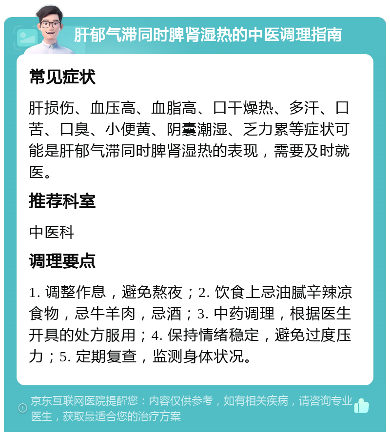 肝郁气滞同时脾肾湿热的中医调理指南 常见症状 肝损伤、血压高、血脂高、口干燥热、多汗、口苦、口臭、小便黄、阴囊潮湿、乏力累等症状可能是肝郁气滞同时脾肾湿热的表现，需要及时就医。 推荐科室 中医科 调理要点 1. 调整作息，避免熬夜；2. 饮食上忌油腻辛辣凉食物，忌牛羊肉，忌酒；3. 中药调理，根据医生开具的处方服用；4. 保持情绪稳定，避免过度压力；5. 定期复查，监测身体状况。