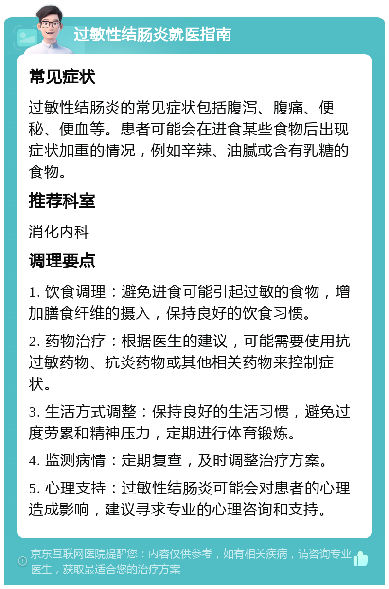 过敏性结肠炎就医指南 常见症状 过敏性结肠炎的常见症状包括腹泻、腹痛、便秘、便血等。患者可能会在进食某些食物后出现症状加重的情况，例如辛辣、油腻或含有乳糖的食物。 推荐科室 消化内科 调理要点 1. 饮食调理：避免进食可能引起过敏的食物，增加膳食纤维的摄入，保持良好的饮食习惯。 2. 药物治疗：根据医生的建议，可能需要使用抗过敏药物、抗炎药物或其他相关药物来控制症状。 3. 生活方式调整：保持良好的生活习惯，避免过度劳累和精神压力，定期进行体育锻炼。 4. 监测病情：定期复查，及时调整治疗方案。 5. 心理支持：过敏性结肠炎可能会对患者的心理造成影响，建议寻求专业的心理咨询和支持。