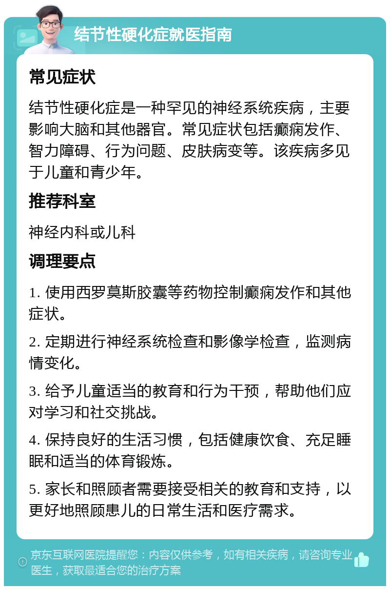 结节性硬化症就医指南 常见症状 结节性硬化症是一种罕见的神经系统疾病，主要影响大脑和其他器官。常见症状包括癫痫发作、智力障碍、行为问题、皮肤病变等。该疾病多见于儿童和青少年。 推荐科室 神经内科或儿科 调理要点 1. 使用西罗莫斯胶囊等药物控制癫痫发作和其他症状。 2. 定期进行神经系统检查和影像学检查，监测病情变化。 3. 给予儿童适当的教育和行为干预，帮助他们应对学习和社交挑战。 4. 保持良好的生活习惯，包括健康饮食、充足睡眠和适当的体育锻炼。 5. 家长和照顾者需要接受相关的教育和支持，以更好地照顾患儿的日常生活和医疗需求。