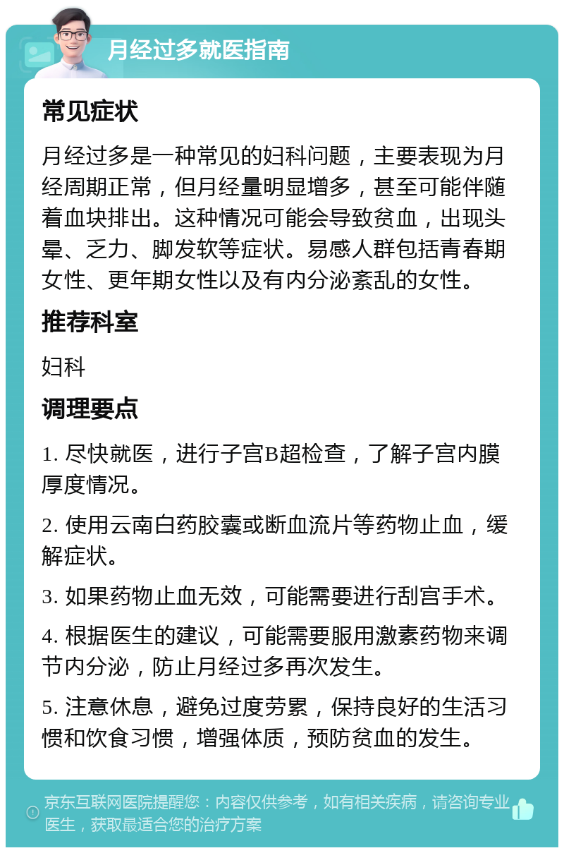 月经过多就医指南 常见症状 月经过多是一种常见的妇科问题，主要表现为月经周期正常，但月经量明显增多，甚至可能伴随着血块排出。这种情况可能会导致贫血，出现头晕、乏力、脚发软等症状。易感人群包括青春期女性、更年期女性以及有内分泌紊乱的女性。 推荐科室 妇科 调理要点 1. 尽快就医，进行子宫B超检查，了解子宫内膜厚度情况。 2. 使用云南白药胶囊或断血流片等药物止血，缓解症状。 3. 如果药物止血无效，可能需要进行刮宫手术。 4. 根据医生的建议，可能需要服用激素药物来调节内分泌，防止月经过多再次发生。 5. 注意休息，避免过度劳累，保持良好的生活习惯和饮食习惯，增强体质，预防贫血的发生。