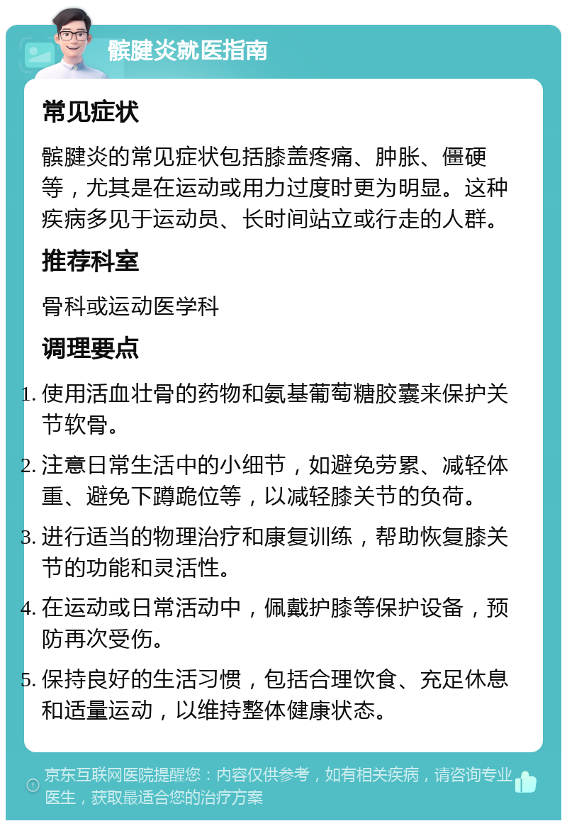 髌腱炎就医指南 常见症状 髌腱炎的常见症状包括膝盖疼痛、肿胀、僵硬等，尤其是在运动或用力过度时更为明显。这种疾病多见于运动员、长时间站立或行走的人群。 推荐科室 骨科或运动医学科 调理要点 使用活血壮骨的药物和氨基葡萄糖胶囊来保护关节软骨。 注意日常生活中的小细节，如避免劳累、减轻体重、避免下蹲跪位等，以减轻膝关节的负荷。 进行适当的物理治疗和康复训练，帮助恢复膝关节的功能和灵活性。 在运动或日常活动中，佩戴护膝等保护设备，预防再次受伤。 保持良好的生活习惯，包括合理饮食、充足休息和适量运动，以维持整体健康状态。