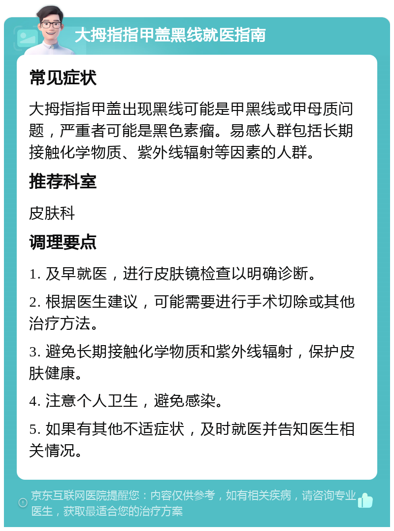 大拇指指甲盖黑线就医指南 常见症状 大拇指指甲盖出现黑线可能是甲黑线或甲母质问题，严重者可能是黑色素瘤。易感人群包括长期接触化学物质、紫外线辐射等因素的人群。 推荐科室 皮肤科 调理要点 1. 及早就医，进行皮肤镜检查以明确诊断。 2. 根据医生建议，可能需要进行手术切除或其他治疗方法。 3. 避免长期接触化学物质和紫外线辐射，保护皮肤健康。 4. 注意个人卫生，避免感染。 5. 如果有其他不适症状，及时就医并告知医生相关情况。