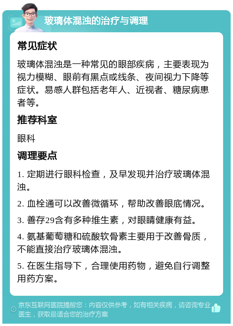 玻璃体混浊的治疗与调理 常见症状 玻璃体混浊是一种常见的眼部疾病，主要表现为视力模糊、眼前有黑点或线条、夜间视力下降等症状。易感人群包括老年人、近视者、糖尿病患者等。 推荐科室 眼科 调理要点 1. 定期进行眼科检查，及早发现并治疗玻璃体混浊。 2. 血栓通可以改善微循环，帮助改善眼底情况。 3. 善存29含有多种维生素，对眼睛健康有益。 4. 氨基葡萄糖和硫酸软骨素主要用于改善骨质，不能直接治疗玻璃体混浊。 5. 在医生指导下，合理使用药物，避免自行调整用药方案。