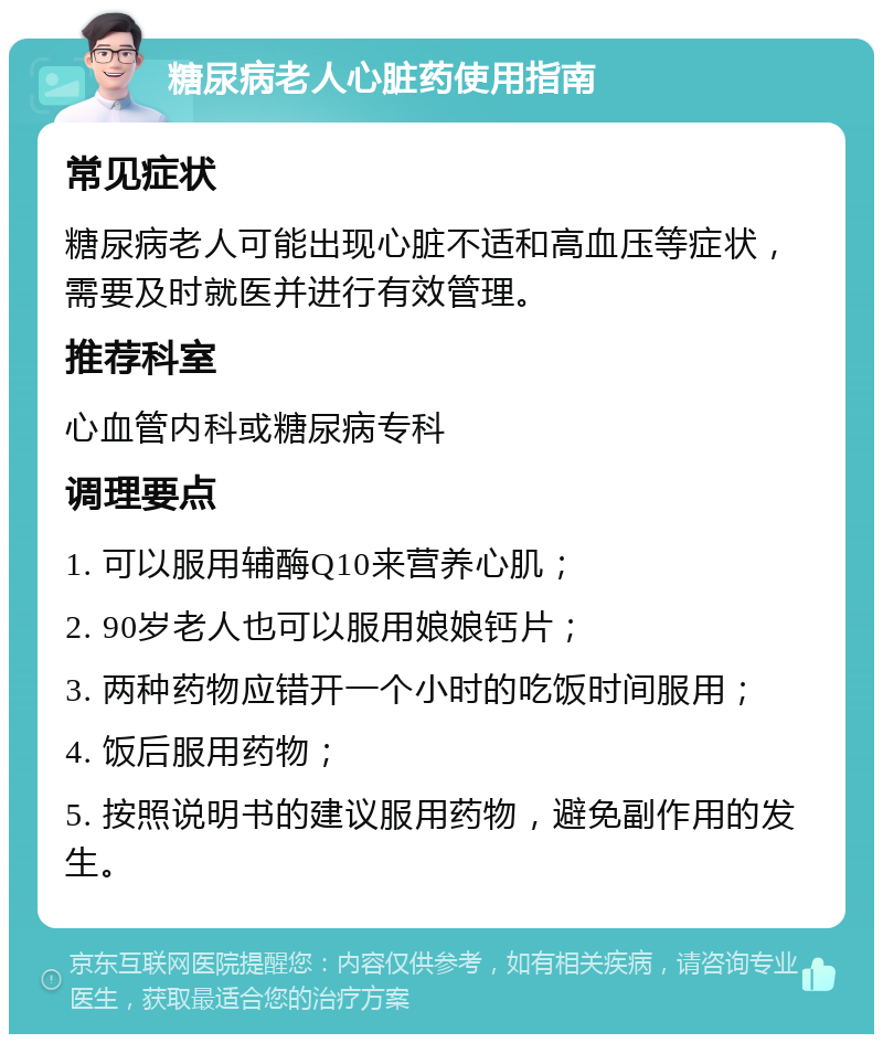 糖尿病老人心脏药使用指南 常见症状 糖尿病老人可能出现心脏不适和高血压等症状，需要及时就医并进行有效管理。 推荐科室 心血管内科或糖尿病专科 调理要点 1. 可以服用辅酶Q10来营养心肌； 2. 90岁老人也可以服用娘娘钙片； 3. 两种药物应错开一个小时的吃饭时间服用； 4. 饭后服用药物； 5. 按照说明书的建议服用药物，避免副作用的发生。