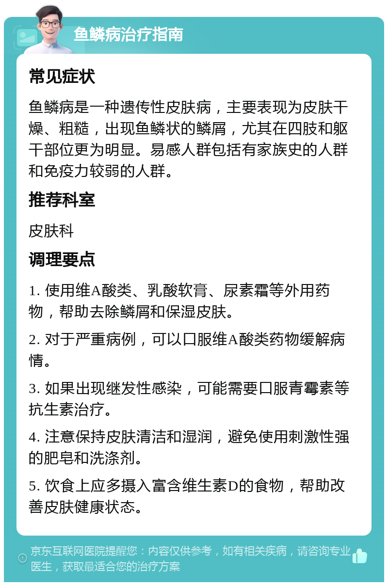 鱼鳞病治疗指南 常见症状 鱼鳞病是一种遗传性皮肤病，主要表现为皮肤干燥、粗糙，出现鱼鳞状的鳞屑，尤其在四肢和躯干部位更为明显。易感人群包括有家族史的人群和免疫力较弱的人群。 推荐科室 皮肤科 调理要点 1. 使用维A酸类、乳酸软膏、尿素霜等外用药物，帮助去除鳞屑和保湿皮肤。 2. 对于严重病例，可以口服维A酸类药物缓解病情。 3. 如果出现继发性感染，可能需要口服青霉素等抗生素治疗。 4. 注意保持皮肤清洁和湿润，避免使用刺激性强的肥皂和洗涤剂。 5. 饮食上应多摄入富含维生素D的食物，帮助改善皮肤健康状态。