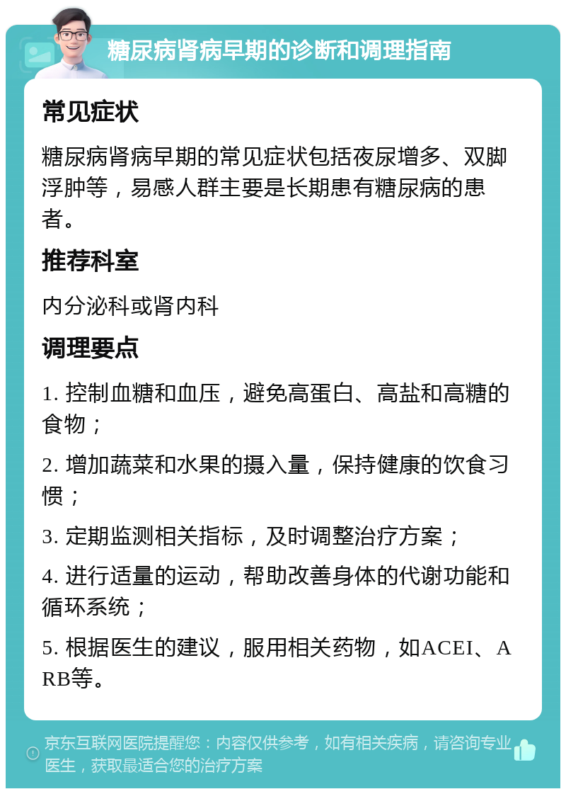 糖尿病肾病早期的诊断和调理指南 常见症状 糖尿病肾病早期的常见症状包括夜尿增多、双脚浮肿等，易感人群主要是长期患有糖尿病的患者。 推荐科室 内分泌科或肾内科 调理要点 1. 控制血糖和血压，避免高蛋白、高盐和高糖的食物； 2. 增加蔬菜和水果的摄入量，保持健康的饮食习惯； 3. 定期监测相关指标，及时调整治疗方案； 4. 进行适量的运动，帮助改善身体的代谢功能和循环系统； 5. 根据医生的建议，服用相关药物，如ACEI、ARB等。