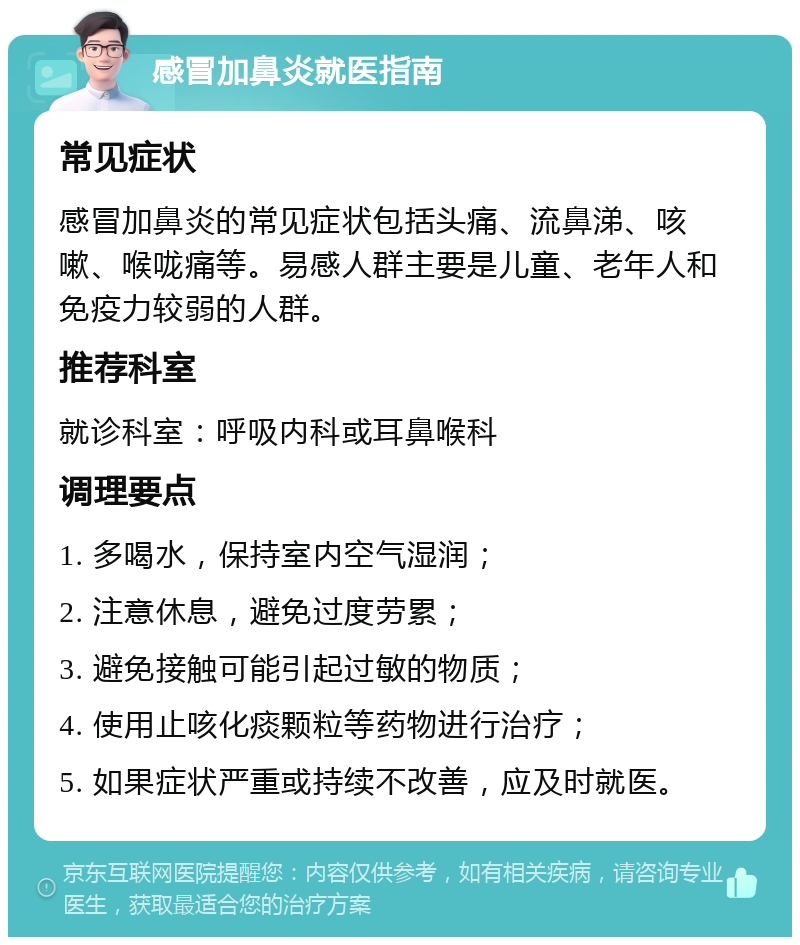 感冒加鼻炎就医指南 常见症状 感冒加鼻炎的常见症状包括头痛、流鼻涕、咳嗽、喉咙痛等。易感人群主要是儿童、老年人和免疫力较弱的人群。 推荐科室 就诊科室：呼吸内科或耳鼻喉科 调理要点 1. 多喝水，保持室内空气湿润； 2. 注意休息，避免过度劳累； 3. 避免接触可能引起过敏的物质； 4. 使用止咳化痰颗粒等药物进行治疗； 5. 如果症状严重或持续不改善，应及时就医。