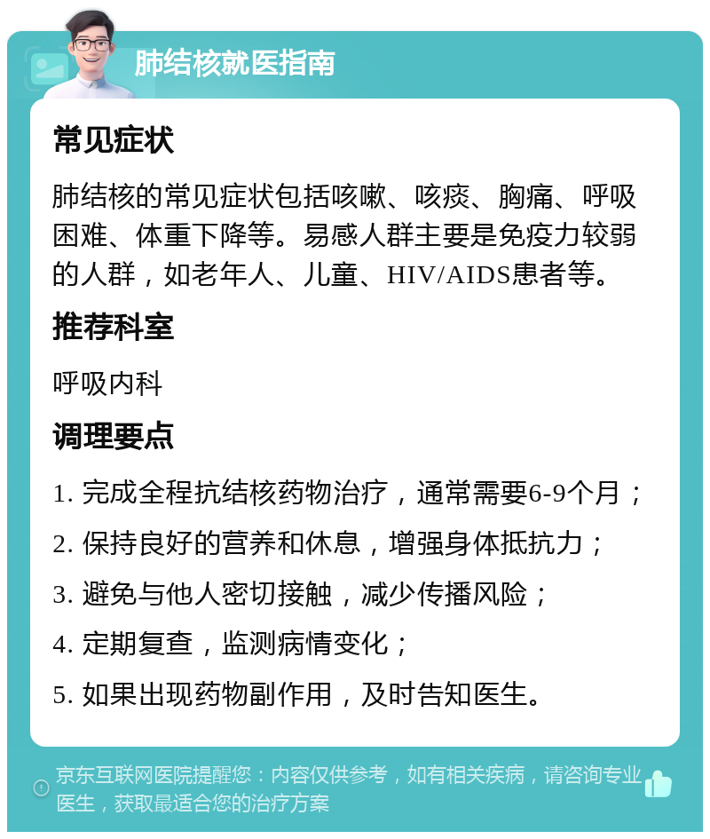 肺结核就医指南 常见症状 肺结核的常见症状包括咳嗽、咳痰、胸痛、呼吸困难、体重下降等。易感人群主要是免疫力较弱的人群，如老年人、儿童、HIV/AIDS患者等。 推荐科室 呼吸内科 调理要点 1. 完成全程抗结核药物治疗，通常需要6-9个月； 2. 保持良好的营养和休息，增强身体抵抗力； 3. 避免与他人密切接触，减少传播风险； 4. 定期复查，监测病情变化； 5. 如果出现药物副作用，及时告知医生。