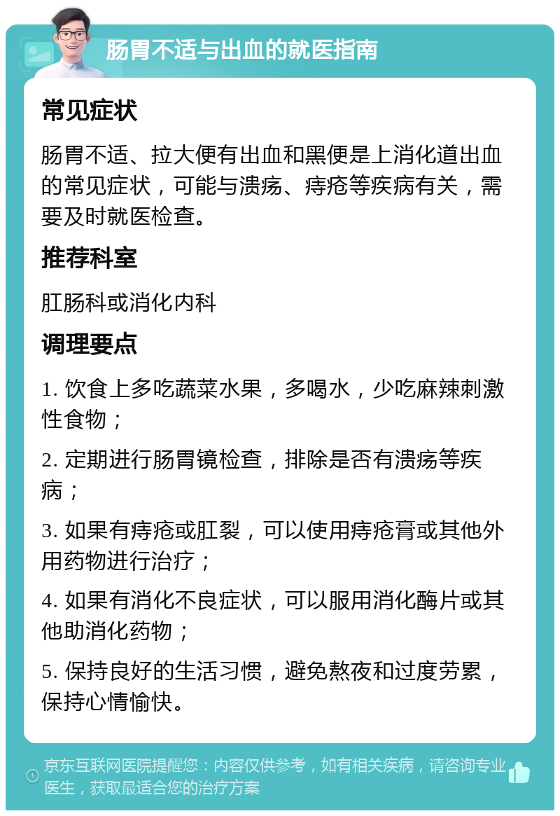 肠胃不适与出血的就医指南 常见症状 肠胃不适、拉大便有出血和黑便是上消化道出血的常见症状，可能与溃疡、痔疮等疾病有关，需要及时就医检查。 推荐科室 肛肠科或消化内科 调理要点 1. 饮食上多吃蔬菜水果，多喝水，少吃麻辣刺激性食物； 2. 定期进行肠胃镜检查，排除是否有溃疡等疾病； 3. 如果有痔疮或肛裂，可以使用痔疮膏或其他外用药物进行治疗； 4. 如果有消化不良症状，可以服用消化酶片或其他助消化药物； 5. 保持良好的生活习惯，避免熬夜和过度劳累，保持心情愉快。