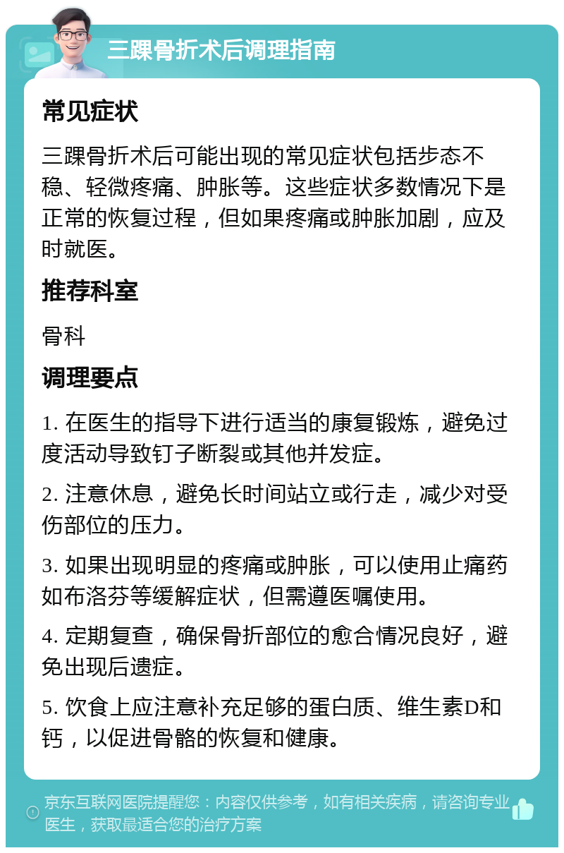 三踝骨折术后调理指南 常见症状 三踝骨折术后可能出现的常见症状包括步态不稳、轻微疼痛、肿胀等。这些症状多数情况下是正常的恢复过程，但如果疼痛或肿胀加剧，应及时就医。 推荐科室 骨科 调理要点 1. 在医生的指导下进行适当的康复锻炼，避免过度活动导致钉子断裂或其他并发症。 2. 注意休息，避免长时间站立或行走，减少对受伤部位的压力。 3. 如果出现明显的疼痛或肿胀，可以使用止痛药如布洛芬等缓解症状，但需遵医嘱使用。 4. 定期复查，确保骨折部位的愈合情况良好，避免出现后遗症。 5. 饮食上应注意补充足够的蛋白质、维生素D和钙，以促进骨骼的恢复和健康。