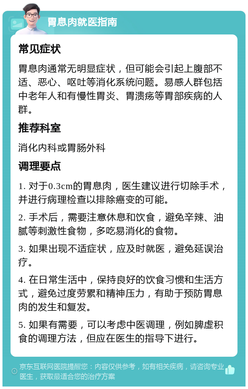 胃息肉就医指南 常见症状 胃息肉通常无明显症状，但可能会引起上腹部不适、恶心、呕吐等消化系统问题。易感人群包括中老年人和有慢性胃炎、胃溃疡等胃部疾病的人群。 推荐科室 消化内科或胃肠外科 调理要点 1. 对于0.3cm的胃息肉，医生建议进行切除手术，并进行病理检查以排除癌变的可能。 2. 手术后，需要注意休息和饮食，避免辛辣、油腻等刺激性食物，多吃易消化的食物。 3. 如果出现不适症状，应及时就医，避免延误治疗。 4. 在日常生活中，保持良好的饮食习惯和生活方式，避免过度劳累和精神压力，有助于预防胃息肉的发生和复发。 5. 如果有需要，可以考虑中医调理，例如脾虚积食的调理方法，但应在医生的指导下进行。