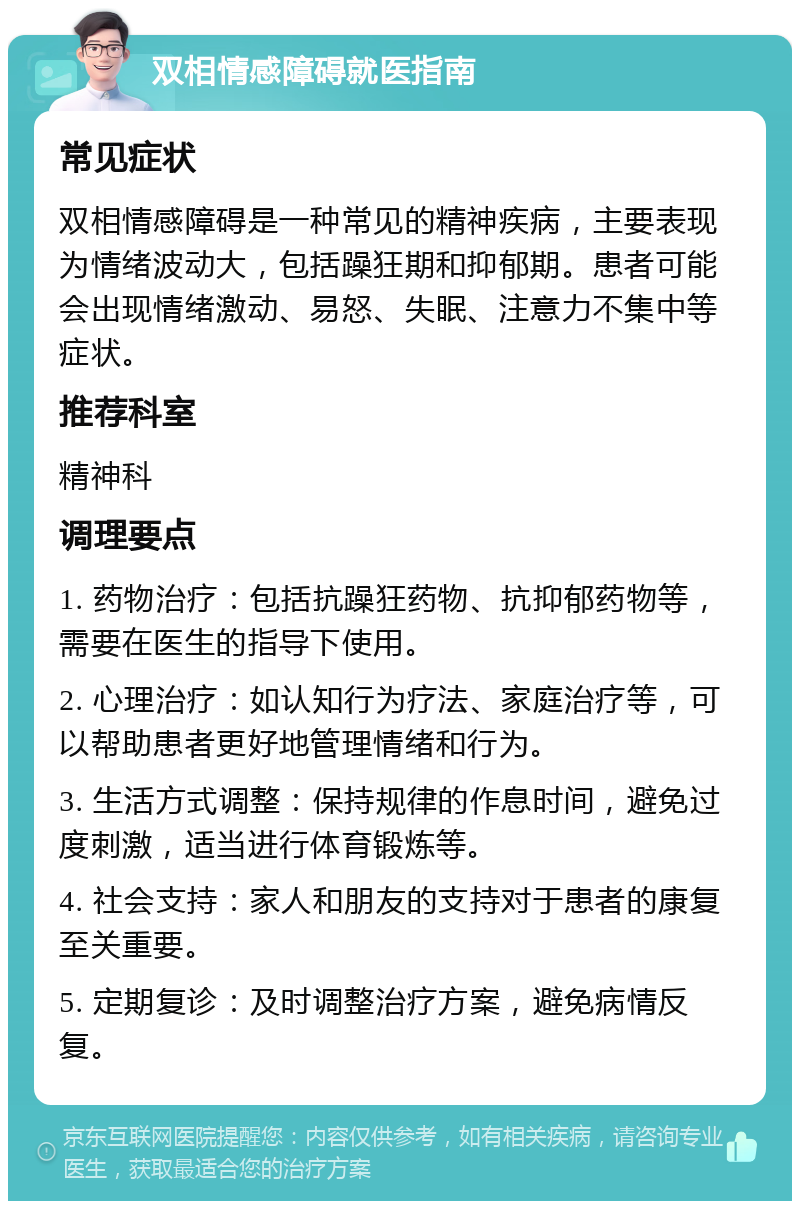 双相情感障碍就医指南 常见症状 双相情感障碍是一种常见的精神疾病，主要表现为情绪波动大，包括躁狂期和抑郁期。患者可能会出现情绪激动、易怒、失眠、注意力不集中等症状。 推荐科室 精神科 调理要点 1. 药物治疗：包括抗躁狂药物、抗抑郁药物等，需要在医生的指导下使用。 2. 心理治疗：如认知行为疗法、家庭治疗等，可以帮助患者更好地管理情绪和行为。 3. 生活方式调整：保持规律的作息时间，避免过度刺激，适当进行体育锻炼等。 4. 社会支持：家人和朋友的支持对于患者的康复至关重要。 5. 定期复诊：及时调整治疗方案，避免病情反复。