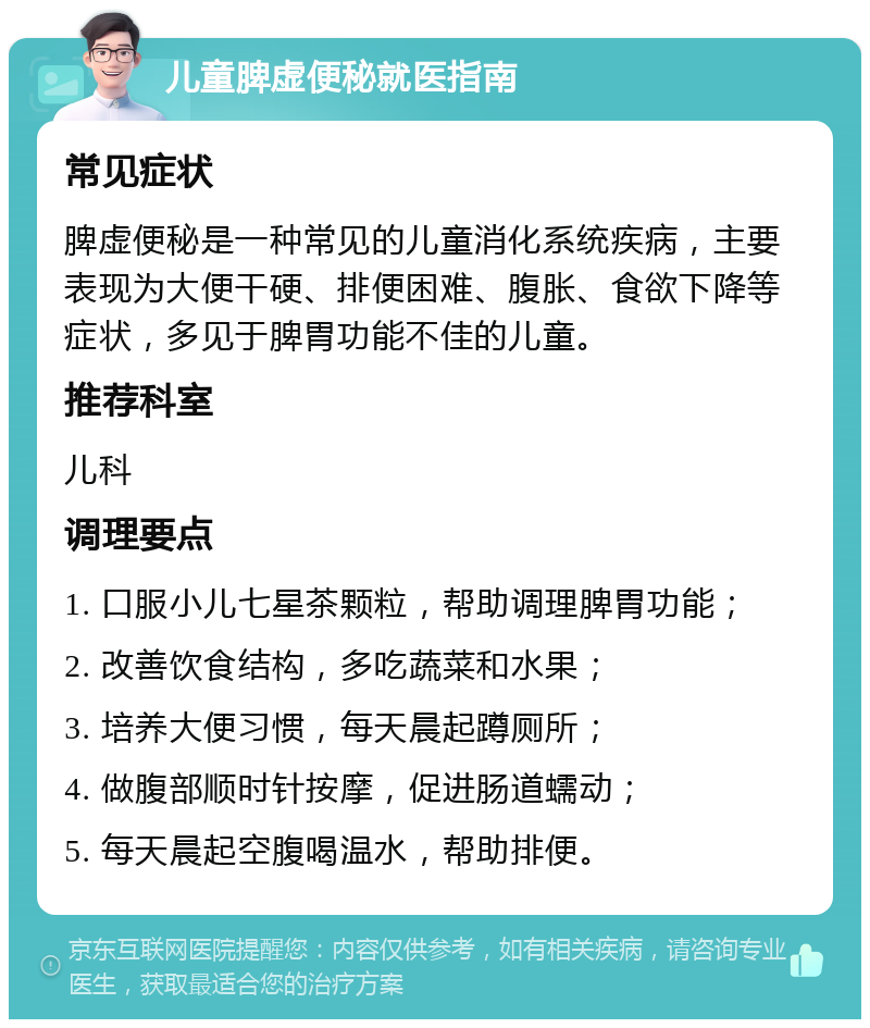 儿童脾虚便秘就医指南 常见症状 脾虚便秘是一种常见的儿童消化系统疾病，主要表现为大便干硬、排便困难、腹胀、食欲下降等症状，多见于脾胃功能不佳的儿童。 推荐科室 儿科 调理要点 1. 口服小儿七星茶颗粒，帮助调理脾胃功能； 2. 改善饮食结构，多吃蔬菜和水果； 3. 培养大便习惯，每天晨起蹲厕所； 4. 做腹部顺时针按摩，促进肠道蠕动； 5. 每天晨起空腹喝温水，帮助排便。