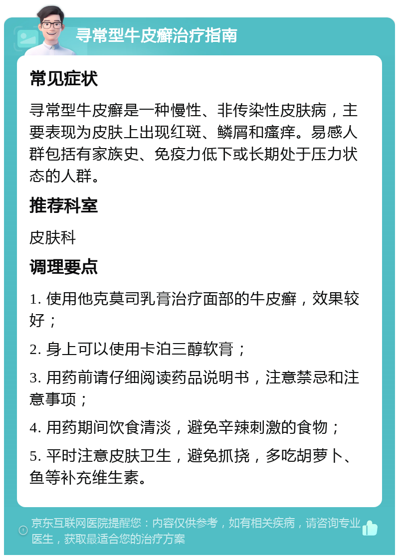 寻常型牛皮癣治疗指南 常见症状 寻常型牛皮癣是一种慢性、非传染性皮肤病，主要表现为皮肤上出现红斑、鳞屑和瘙痒。易感人群包括有家族史、免疫力低下或长期处于压力状态的人群。 推荐科室 皮肤科 调理要点 1. 使用他克莫司乳膏治疗面部的牛皮癣，效果较好； 2. 身上可以使用卡泊三醇软膏； 3. 用药前请仔细阅读药品说明书，注意禁忌和注意事项； 4. 用药期间饮食清淡，避免辛辣刺激的食物； 5. 平时注意皮肤卫生，避免抓挠，多吃胡萝卜、鱼等补充维生素。