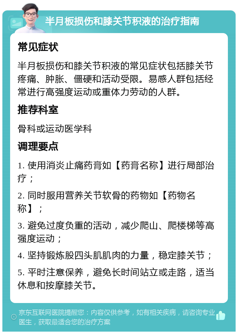 半月板损伤和膝关节积液的治疗指南 常见症状 半月板损伤和膝关节积液的常见症状包括膝关节疼痛、肿胀、僵硬和活动受限。易感人群包括经常进行高强度运动或重体力劳动的人群。 推荐科室 骨科或运动医学科 调理要点 1. 使用消炎止痛药膏如【药膏名称】进行局部治疗； 2. 同时服用营养关节软骨的药物如【药物名称】； 3. 避免过度负重的活动，减少爬山、爬楼梯等高强度运动； 4. 坚持锻炼股四头肌肌肉的力量，稳定膝关节； 5. 平时注意保养，避免长时间站立或走路，适当休息和按摩膝关节。