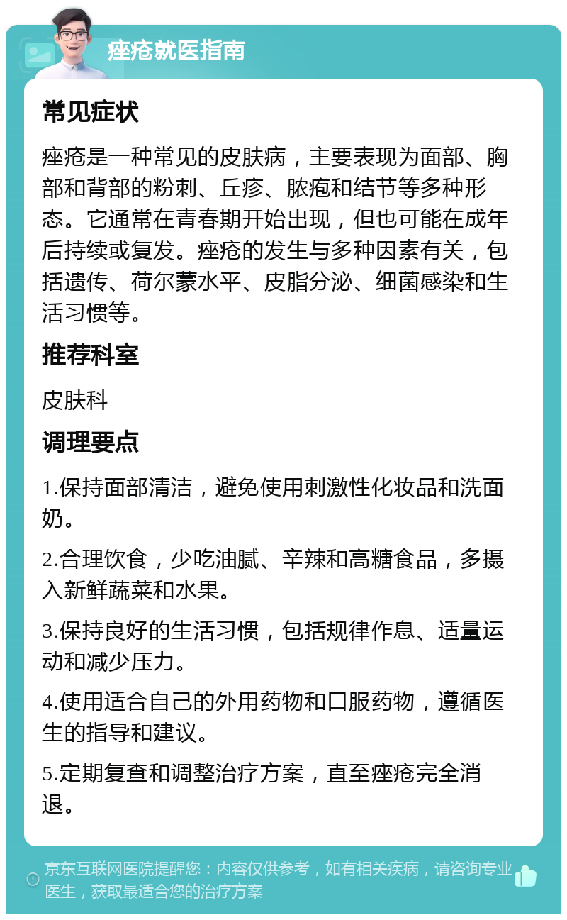 痤疮就医指南 常见症状 痤疮是一种常见的皮肤病，主要表现为面部、胸部和背部的粉刺、丘疹、脓疱和结节等多种形态。它通常在青春期开始出现，但也可能在成年后持续或复发。痤疮的发生与多种因素有关，包括遗传、荷尔蒙水平、皮脂分泌、细菌感染和生活习惯等。 推荐科室 皮肤科 调理要点 1.保持面部清洁，避免使用刺激性化妆品和洗面奶。 2.合理饮食，少吃油腻、辛辣和高糖食品，多摄入新鲜蔬菜和水果。 3.保持良好的生活习惯，包括规律作息、适量运动和减少压力。 4.使用适合自己的外用药物和口服药物，遵循医生的指导和建议。 5.定期复查和调整治疗方案，直至痤疮完全消退。