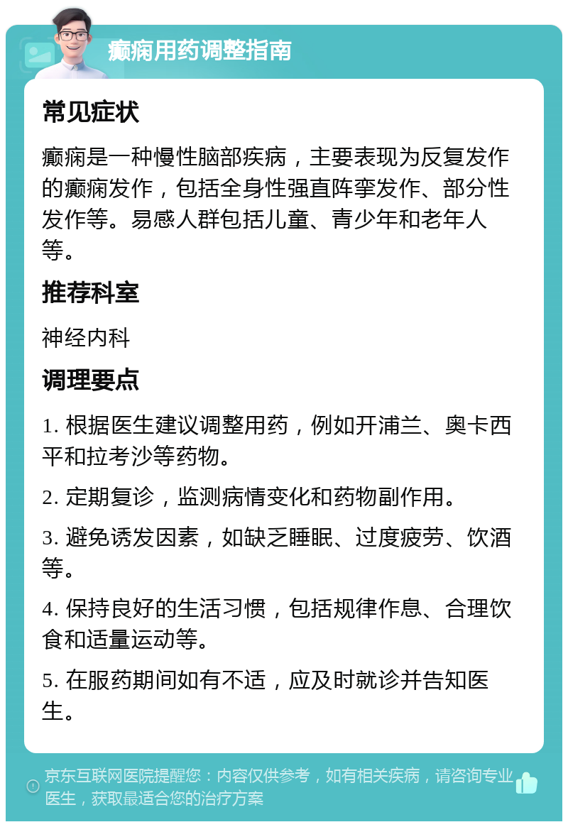 癫痫用药调整指南 常见症状 癫痫是一种慢性脑部疾病，主要表现为反复发作的癫痫发作，包括全身性强直阵挛发作、部分性发作等。易感人群包括儿童、青少年和老年人等。 推荐科室 神经内科 调理要点 1. 根据医生建议调整用药，例如开浦兰、奥卡西平和拉考沙等药物。 2. 定期复诊，监测病情变化和药物副作用。 3. 避免诱发因素，如缺乏睡眠、过度疲劳、饮酒等。 4. 保持良好的生活习惯，包括规律作息、合理饮食和适量运动等。 5. 在服药期间如有不适，应及时就诊并告知医生。