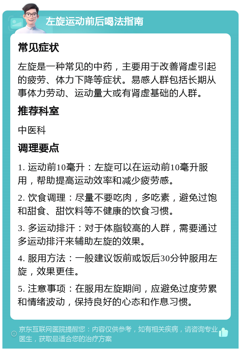 左旋运动前后喝法指南 常见症状 左旋是一种常见的中药，主要用于改善肾虚引起的疲劳、体力下降等症状。易感人群包括长期从事体力劳动、运动量大或有肾虚基础的人群。 推荐科室 中医科 调理要点 1. 运动前10毫升：左旋可以在运动前10毫升服用，帮助提高运动效率和减少疲劳感。 2. 饮食调理：尽量不要吃肉，多吃素，避免过饱和甜食、甜饮料等不健康的饮食习惯。 3. 多运动排汗：对于体脂较高的人群，需要通过多运动排汗来辅助左旋的效果。 4. 服用方法：一般建议饭前或饭后30分钟服用左旋，效果更佳。 5. 注意事项：在服用左旋期间，应避免过度劳累和情绪波动，保持良好的心态和作息习惯。