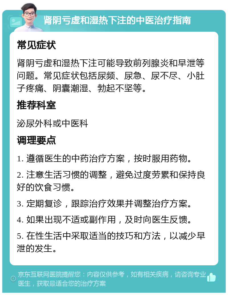 肾阴亏虚和湿热下注的中医治疗指南 常见症状 肾阴亏虚和湿热下注可能导致前列腺炎和早泄等问题。常见症状包括尿频、尿急、尿不尽、小肚子疼痛、阴囊潮湿、勃起不坚等。 推荐科室 泌尿外科或中医科 调理要点 1. 遵循医生的中药治疗方案，按时服用药物。 2. 注意生活习惯的调整，避免过度劳累和保持良好的饮食习惯。 3. 定期复诊，跟踪治疗效果并调整治疗方案。 4. 如果出现不适或副作用，及时向医生反馈。 5. 在性生活中采取适当的技巧和方法，以减少早泄的发生。