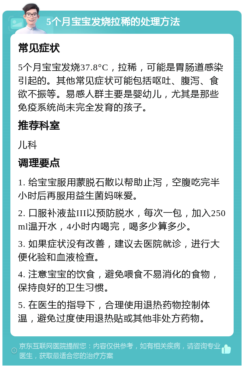 5个月宝宝发烧拉稀的处理方法 常见症状 5个月宝宝发烧37.8°C，拉稀，可能是胃肠道感染引起的。其他常见症状可能包括呕吐、腹泻、食欲不振等。易感人群主要是婴幼儿，尤其是那些免疫系统尚未完全发育的孩子。 推荐科室 儿科 调理要点 1. 给宝宝服用蒙脱石散以帮助止泻，空腹吃完半小时后再服用益生菌妈咪爱。 2. 口服补液盐III以预防脱水，每次一包，加入250ml温开水，4小时内喝完，喝多少算多少。 3. 如果症状没有改善，建议去医院就诊，进行大便化验和血液检查。 4. 注意宝宝的饮食，避免喂食不易消化的食物，保持良好的卫生习惯。 5. 在医生的指导下，合理使用退热药物控制体温，避免过度使用退热贴或其他非处方药物。