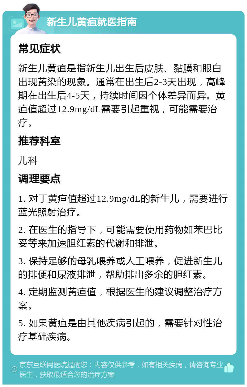 新生儿黄疸就医指南 常见症状 新生儿黄疸是指新生儿出生后皮肤、黏膜和眼白出现黄染的现象。通常在出生后2-3天出现，高峰期在出生后4-5天，持续时间因个体差异而异。黄疸值超过12.9mg/dL需要引起重视，可能需要治疗。 推荐科室 儿科 调理要点 1. 对于黄疸值超过12.9mg/dL的新生儿，需要进行蓝光照射治疗。 2. 在医生的指导下，可能需要使用药物如苯巴比妥等来加速胆红素的代谢和排泄。 3. 保持足够的母乳喂养或人工喂养，促进新生儿的排便和尿液排泄，帮助排出多余的胆红素。 4. 定期监测黄疸值，根据医生的建议调整治疗方案。 5. 如果黄疸是由其他疾病引起的，需要针对性治疗基础疾病。