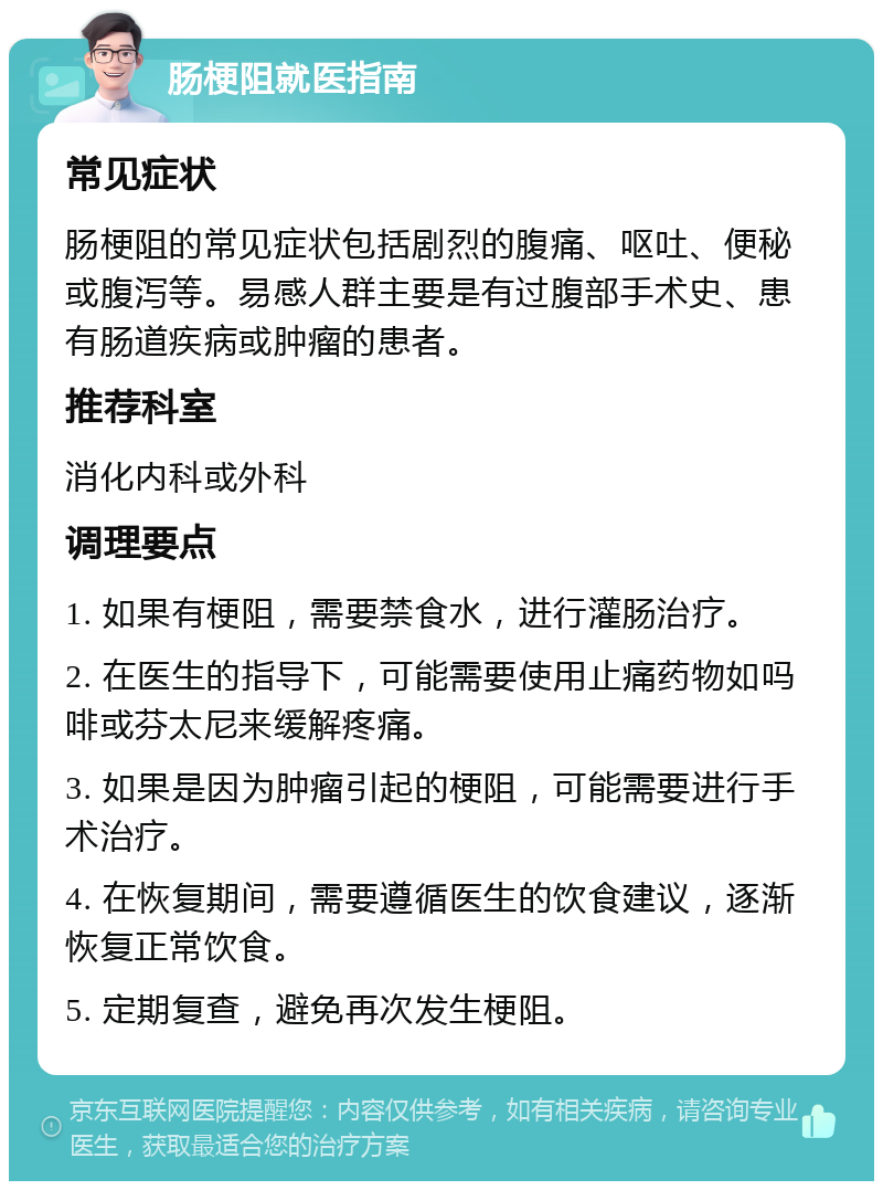 肠梗阻就医指南 常见症状 肠梗阻的常见症状包括剧烈的腹痛、呕吐、便秘或腹泻等。易感人群主要是有过腹部手术史、患有肠道疾病或肿瘤的患者。 推荐科室 消化内科或外科 调理要点 1. 如果有梗阻，需要禁食水，进行灌肠治疗。 2. 在医生的指导下，可能需要使用止痛药物如吗啡或芬太尼来缓解疼痛。 3. 如果是因为肿瘤引起的梗阻，可能需要进行手术治疗。 4. 在恢复期间，需要遵循医生的饮食建议，逐渐恢复正常饮食。 5. 定期复查，避免再次发生梗阻。