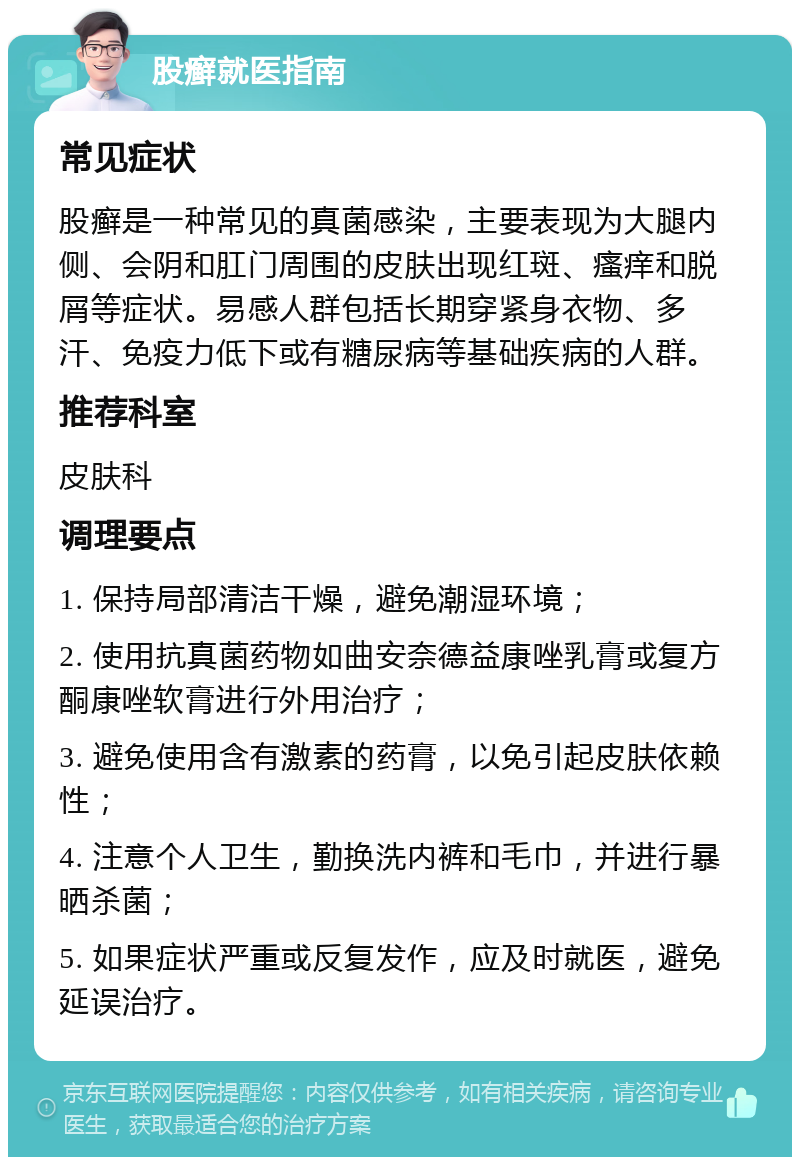 股癣就医指南 常见症状 股癣是一种常见的真菌感染，主要表现为大腿内侧、会阴和肛门周围的皮肤出现红斑、瘙痒和脱屑等症状。易感人群包括长期穿紧身衣物、多汗、免疫力低下或有糖尿病等基础疾病的人群。 推荐科室 皮肤科 调理要点 1. 保持局部清洁干燥，避免潮湿环境； 2. 使用抗真菌药物如曲安奈德益康唑乳膏或复方酮康唑软膏进行外用治疗； 3. 避免使用含有激素的药膏，以免引起皮肤依赖性； 4. 注意个人卫生，勤换洗内裤和毛巾，并进行暴晒杀菌； 5. 如果症状严重或反复发作，应及时就医，避免延误治疗。