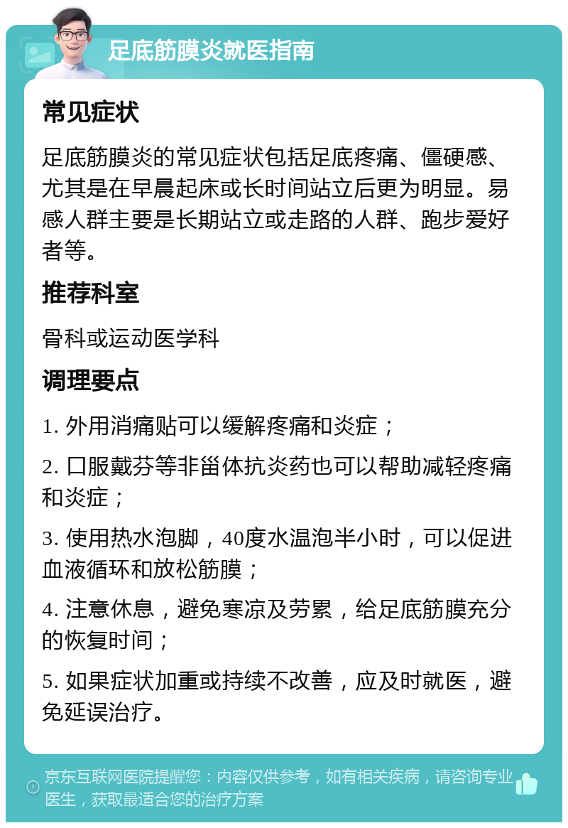 足底筋膜炎就医指南 常见症状 足底筋膜炎的常见症状包括足底疼痛、僵硬感、尤其是在早晨起床或长时间站立后更为明显。易感人群主要是长期站立或走路的人群、跑步爱好者等。 推荐科室 骨科或运动医学科 调理要点 1. 外用消痛贴可以缓解疼痛和炎症； 2. 口服戴芬等非甾体抗炎药也可以帮助减轻疼痛和炎症； 3. 使用热水泡脚，40度水温泡半小时，可以促进血液循环和放松筋膜； 4. 注意休息，避免寒凉及劳累，给足底筋膜充分的恢复时间； 5. 如果症状加重或持续不改善，应及时就医，避免延误治疗。