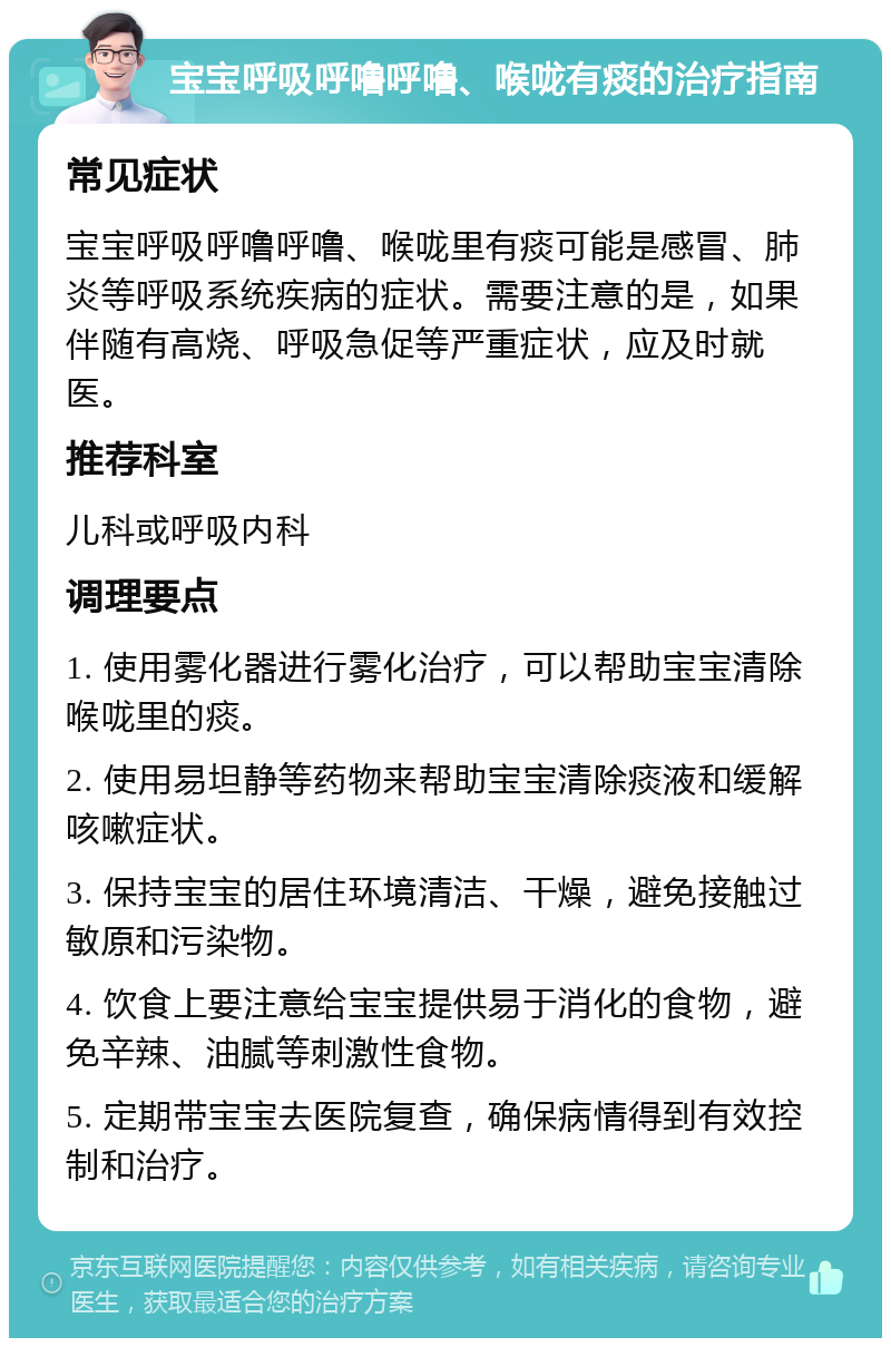 宝宝呼吸呼噜呼噜、喉咙有痰的治疗指南 常见症状 宝宝呼吸呼噜呼噜、喉咙里有痰可能是感冒、肺炎等呼吸系统疾病的症状。需要注意的是，如果伴随有高烧、呼吸急促等严重症状，应及时就医。 推荐科室 儿科或呼吸内科 调理要点 1. 使用雾化器进行雾化治疗，可以帮助宝宝清除喉咙里的痰。 2. 使用易坦静等药物来帮助宝宝清除痰液和缓解咳嗽症状。 3. 保持宝宝的居住环境清洁、干燥，避免接触过敏原和污染物。 4. 饮食上要注意给宝宝提供易于消化的食物，避免辛辣、油腻等刺激性食物。 5. 定期带宝宝去医院复查，确保病情得到有效控制和治疗。