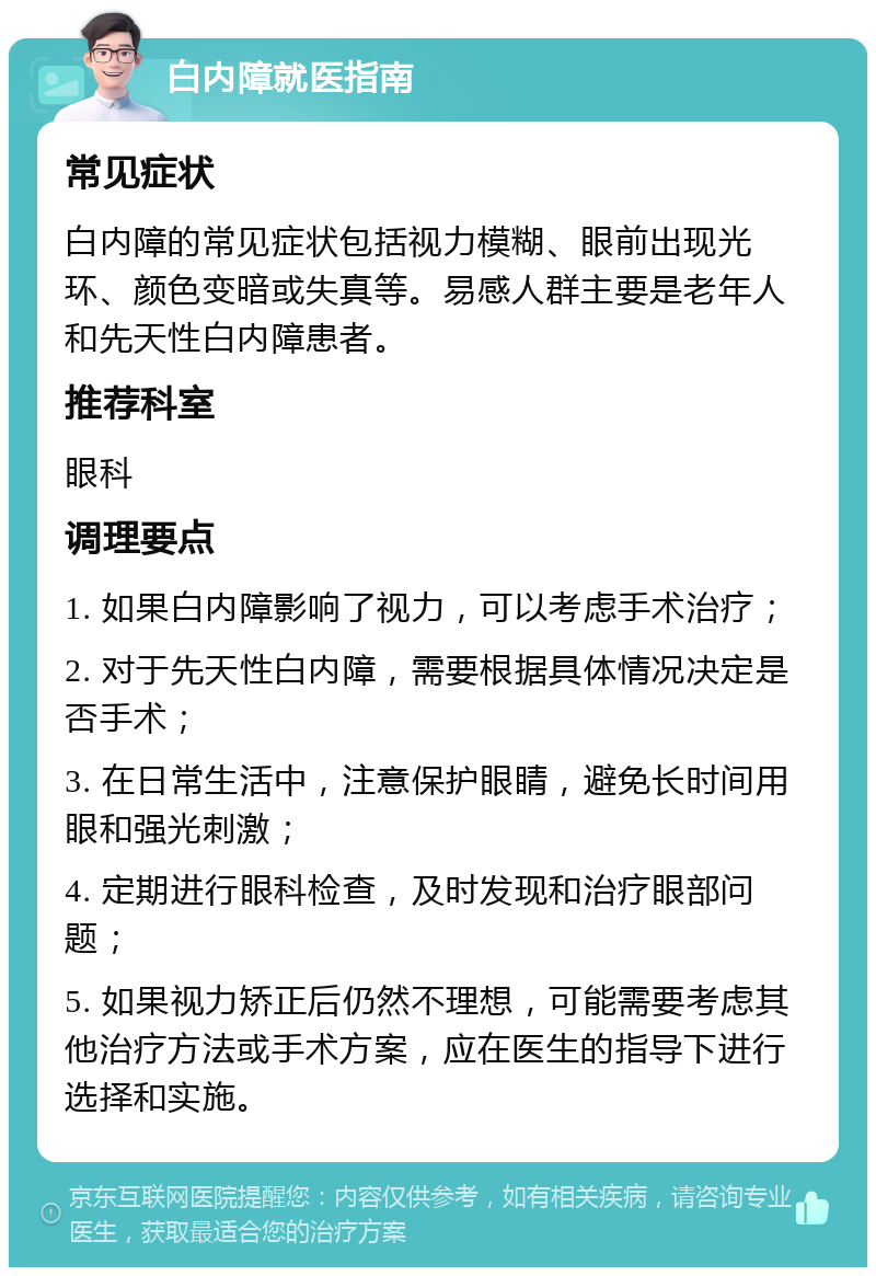 白内障就医指南 常见症状 白内障的常见症状包括视力模糊、眼前出现光环、颜色变暗或失真等。易感人群主要是老年人和先天性白内障患者。 推荐科室 眼科 调理要点 1. 如果白内障影响了视力，可以考虑手术治疗； 2. 对于先天性白内障，需要根据具体情况决定是否手术； 3. 在日常生活中，注意保护眼睛，避免长时间用眼和强光刺激； 4. 定期进行眼科检查，及时发现和治疗眼部问题； 5. 如果视力矫正后仍然不理想，可能需要考虑其他治疗方法或手术方案，应在医生的指导下进行选择和实施。