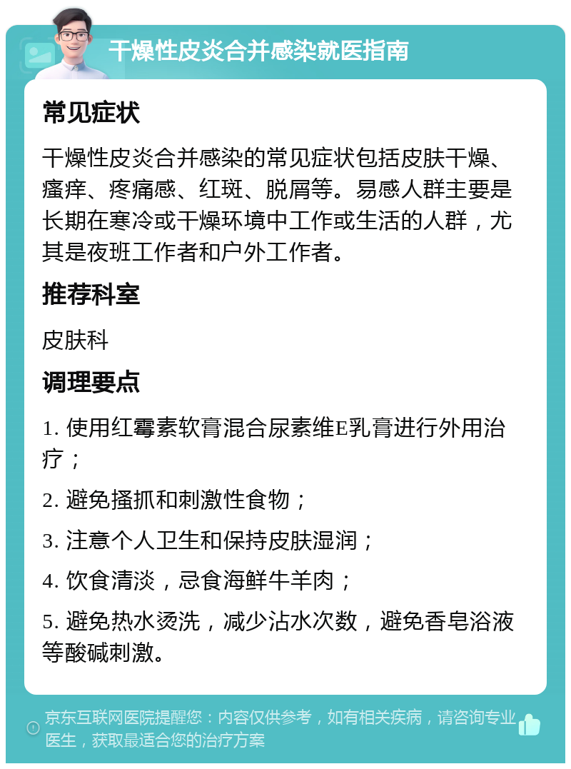 干燥性皮炎合并感染就医指南 常见症状 干燥性皮炎合并感染的常见症状包括皮肤干燥、瘙痒、疼痛感、红斑、脱屑等。易感人群主要是长期在寒冷或干燥环境中工作或生活的人群，尤其是夜班工作者和户外工作者。 推荐科室 皮肤科 调理要点 1. 使用红霉素软膏混合尿素维E乳膏进行外用治疗； 2. 避免搔抓和刺激性食物； 3. 注意个人卫生和保持皮肤湿润； 4. 饮食清淡，忌食海鲜牛羊肉； 5. 避免热水烫洗，减少沾水次数，避免香皂浴液等酸碱刺激。