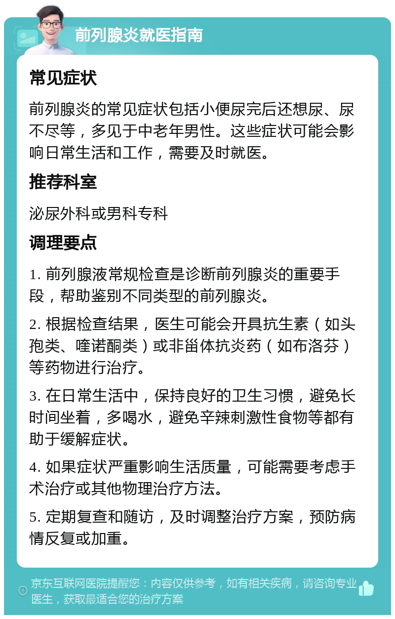 前列腺炎就医指南 常见症状 前列腺炎的常见症状包括小便尿完后还想尿、尿不尽等，多见于中老年男性。这些症状可能会影响日常生活和工作，需要及时就医。 推荐科室 泌尿外科或男科专科 调理要点 1. 前列腺液常规检查是诊断前列腺炎的重要手段，帮助鉴别不同类型的前列腺炎。 2. 根据检查结果，医生可能会开具抗生素（如头孢类、喹诺酮类）或非甾体抗炎药（如布洛芬）等药物进行治疗。 3. 在日常生活中，保持良好的卫生习惯，避免长时间坐着，多喝水，避免辛辣刺激性食物等都有助于缓解症状。 4. 如果症状严重影响生活质量，可能需要考虑手术治疗或其他物理治疗方法。 5. 定期复查和随访，及时调整治疗方案，预防病情反复或加重。