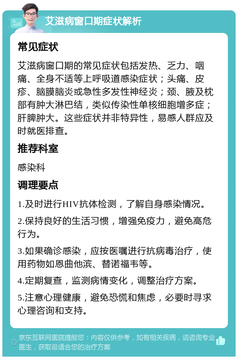 艾滋病窗口期症状解析 常见症状 艾滋病窗口期的常见症状包括发热、乏力、咽痛、全身不适等上呼吸道感染症状；头痛、皮疹、脑膜脑炎或急性多发性神经炎；颈、腋及枕部有肿大淋巴结，类似传染性单核细胞增多症；肝脾肿大。这些症状并非特异性，易感人群应及时就医排查。 推荐科室 感染科 调理要点 1.及时进行HIV抗体检测，了解自身感染情况。 2.保持良好的生活习惯，增强免疫力，避免高危行为。 3.如果确诊感染，应按医嘱进行抗病毒治疗，使用药物如恩曲他滨、替诺福韦等。 4.定期复查，监测病情变化，调整治疗方案。 5.注意心理健康，避免恐慌和焦虑，必要时寻求心理咨询和支持。