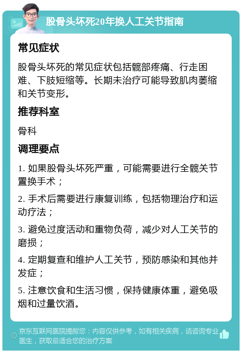 股骨头坏死20年换人工关节指南 常见症状 股骨头坏死的常见症状包括髋部疼痛、行走困难、下肢短缩等。长期未治疗可能导致肌肉萎缩和关节变形。 推荐科室 骨科 调理要点 1. 如果股骨头坏死严重，可能需要进行全髋关节置换手术； 2. 手术后需要进行康复训练，包括物理治疗和运动疗法； 3. 避免过度活动和重物负荷，减少对人工关节的磨损； 4. 定期复查和维护人工关节，预防感染和其他并发症； 5. 注意饮食和生活习惯，保持健康体重，避免吸烟和过量饮酒。