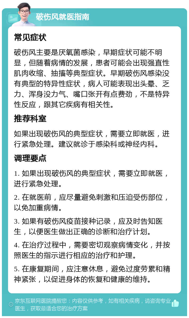 破伤风就医指南 常见症状 破伤风主要是厌氧菌感染，早期症状可能不明显，但随着病情的发展，患者可能会出现强直性肌肉收缩、抽搐等典型症状。早期破伤风感染没有典型的特异性症状，病人可能表现出头晕、乏力、浑身没力气、嘴口张开有点费劲，不是特异性反应，跟其它疾病有相关性。 推荐科室 如果出现破伤风的典型症状，需要立即就医，进行紧急处理。建议就诊于感染科或神经内科。 调理要点 1. 如果出现破伤风的典型症状，需要立即就医，进行紧急处理。 2. 在就医前，应尽量避免刺激和压迫受伤部位，以免加重病情。 3. 如果有破伤风疫苗接种记录，应及时告知医生，以便医生做出正确的诊断和治疗计划。 4. 在治疗过程中，需要密切观察病情变化，并按照医生的指示进行相应的治疗和护理。 5. 在康复期间，应注意休息，避免过度劳累和精神紧张，以促进身体的恢复和健康的维持。