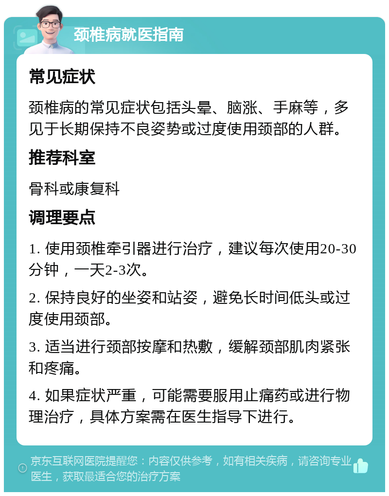 颈椎病就医指南 常见症状 颈椎病的常见症状包括头晕、脑涨、手麻等，多见于长期保持不良姿势或过度使用颈部的人群。 推荐科室 骨科或康复科 调理要点 1. 使用颈椎牵引器进行治疗，建议每次使用20-30分钟，一天2-3次。 2. 保持良好的坐姿和站姿，避免长时间低头或过度使用颈部。 3. 适当进行颈部按摩和热敷，缓解颈部肌肉紧张和疼痛。 4. 如果症状严重，可能需要服用止痛药或进行物理治疗，具体方案需在医生指导下进行。