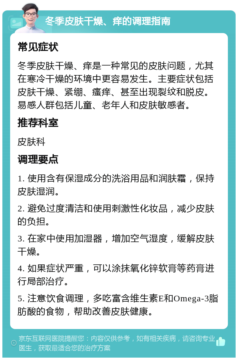 冬季皮肤干燥、痒的调理指南 常见症状 冬季皮肤干燥、痒是一种常见的皮肤问题，尤其在寒冷干燥的环境中更容易发生。主要症状包括皮肤干燥、紧绷、瘙痒、甚至出现裂纹和脱皮。易感人群包括儿童、老年人和皮肤敏感者。 推荐科室 皮肤科 调理要点 1. 使用含有保湿成分的洗浴用品和润肤霜，保持皮肤湿润。 2. 避免过度清洁和使用刺激性化妆品，减少皮肤的负担。 3. 在家中使用加湿器，增加空气湿度，缓解皮肤干燥。 4. 如果症状严重，可以涂抹氧化锌软膏等药膏进行局部治疗。 5. 注意饮食调理，多吃富含维生素E和Omega-3脂肪酸的食物，帮助改善皮肤健康。