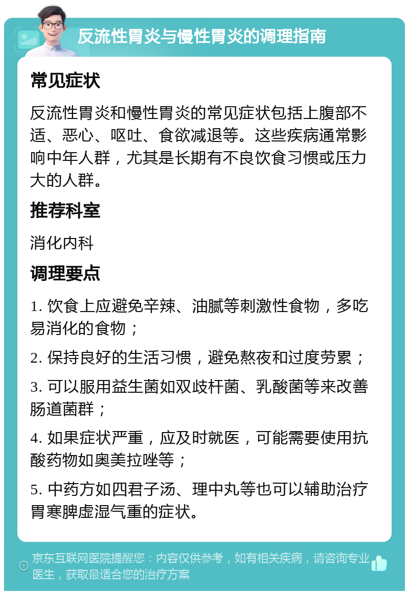 反流性胃炎与慢性胃炎的调理指南 常见症状 反流性胃炎和慢性胃炎的常见症状包括上腹部不适、恶心、呕吐、食欲减退等。这些疾病通常影响中年人群，尤其是长期有不良饮食习惯或压力大的人群。 推荐科室 消化内科 调理要点 1. 饮食上应避免辛辣、油腻等刺激性食物，多吃易消化的食物； 2. 保持良好的生活习惯，避免熬夜和过度劳累； 3. 可以服用益生菌如双歧杆菌、乳酸菌等来改善肠道菌群； 4. 如果症状严重，应及时就医，可能需要使用抗酸药物如奥美拉唑等； 5. 中药方如四君子汤、理中丸等也可以辅助治疗胃寒脾虚湿气重的症状。