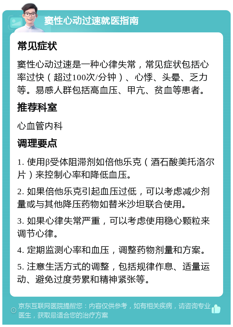 窦性心动过速就医指南 常见症状 窦性心动过速是一种心律失常，常见症状包括心率过快（超过100次/分钟）、心悸、头晕、乏力等。易感人群包括高血压、甲亢、贫血等患者。 推荐科室 心血管内科 调理要点 1. 使用β受体阻滞剂如倍他乐克（酒石酸美托洛尔片）来控制心率和降低血压。 2. 如果倍他乐克引起血压过低，可以考虑减少剂量或与其他降压药物如替米沙坦联合使用。 3. 如果心律失常严重，可以考虑使用稳心颗粒来调节心律。 4. 定期监测心率和血压，调整药物剂量和方案。 5. 注意生活方式的调整，包括规律作息、适量运动、避免过度劳累和精神紧张等。