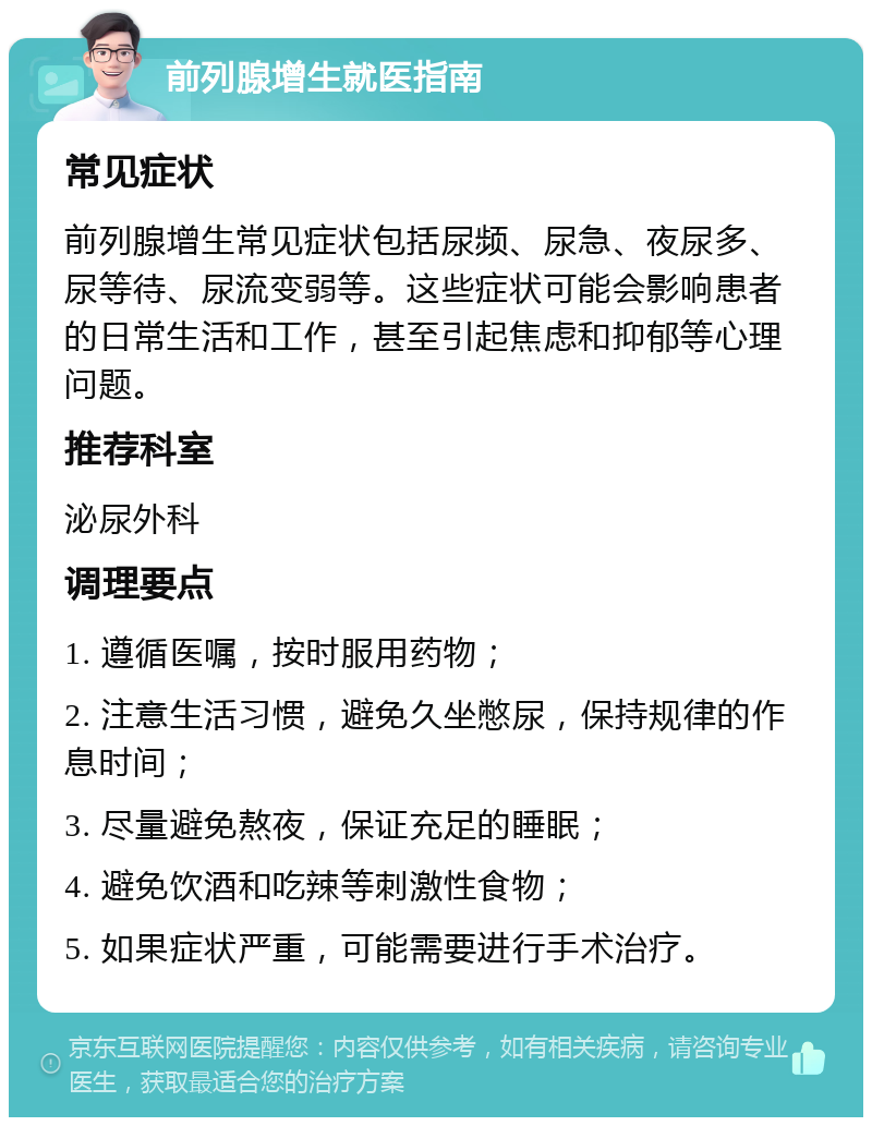 前列腺增生就医指南 常见症状 前列腺增生常见症状包括尿频、尿急、夜尿多、尿等待、尿流变弱等。这些症状可能会影响患者的日常生活和工作，甚至引起焦虑和抑郁等心理问题。 推荐科室 泌尿外科 调理要点 1. 遵循医嘱，按时服用药物； 2. 注意生活习惯，避免久坐憋尿，保持规律的作息时间； 3. 尽量避免熬夜，保证充足的睡眠； 4. 避免饮酒和吃辣等刺激性食物； 5. 如果症状严重，可能需要进行手术治疗。