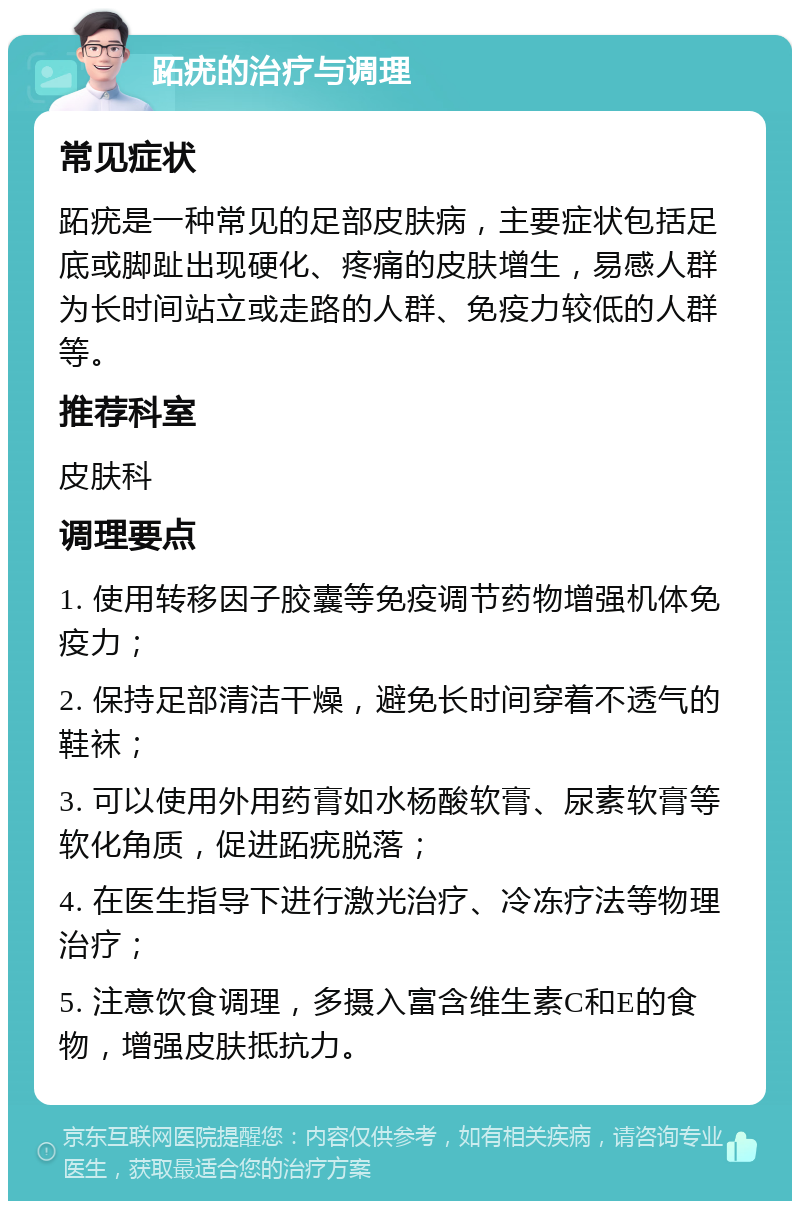 跖疣的治疗与调理 常见症状 跖疣是一种常见的足部皮肤病，主要症状包括足底或脚趾出现硬化、疼痛的皮肤增生，易感人群为长时间站立或走路的人群、免疫力较低的人群等。 推荐科室 皮肤科 调理要点 1. 使用转移因子胶囊等免疫调节药物增强机体免疫力； 2. 保持足部清洁干燥，避免长时间穿着不透气的鞋袜； 3. 可以使用外用药膏如水杨酸软膏、尿素软膏等软化角质，促进跖疣脱落； 4. 在医生指导下进行激光治疗、冷冻疗法等物理治疗； 5. 注意饮食调理，多摄入富含维生素C和E的食物，增强皮肤抵抗力。